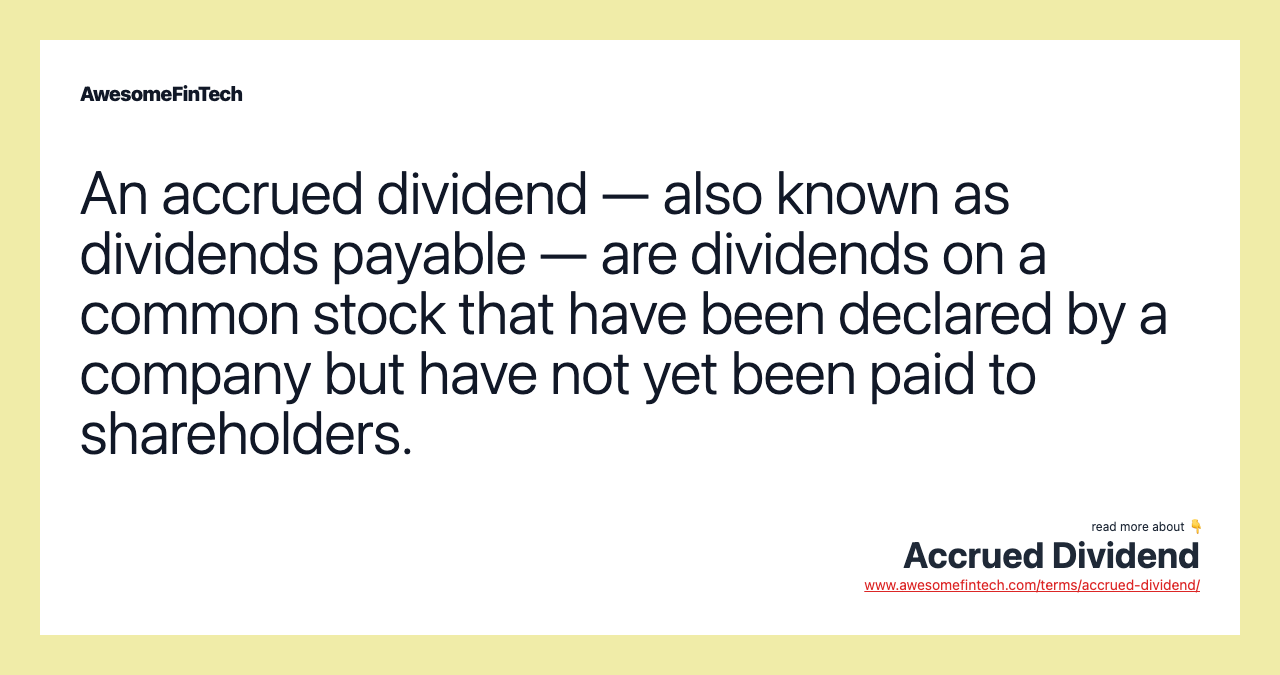 An accrued dividend — also known as dividends payable — are dividends on a common stock that have been declared by a company but have not yet been paid to shareholders.
