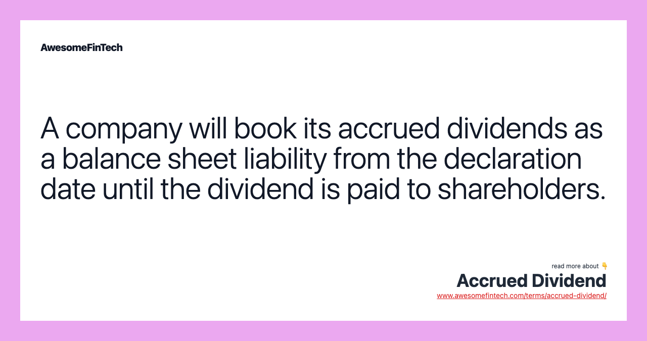 A company will book its accrued dividends as a balance sheet liability from the declaration date until the dividend is paid to shareholders.
