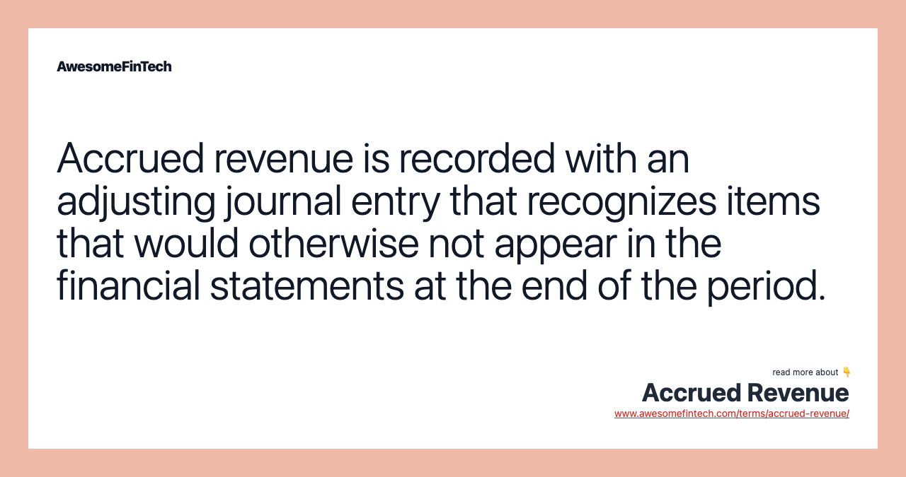 Accrued revenue is recorded with an adjusting journal entry that recognizes items that would otherwise not appear in the financial statements at the end of the period.