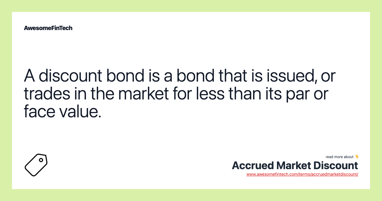 A discount bond is a bond that is issued, or trades in the market for less than its par or face value.