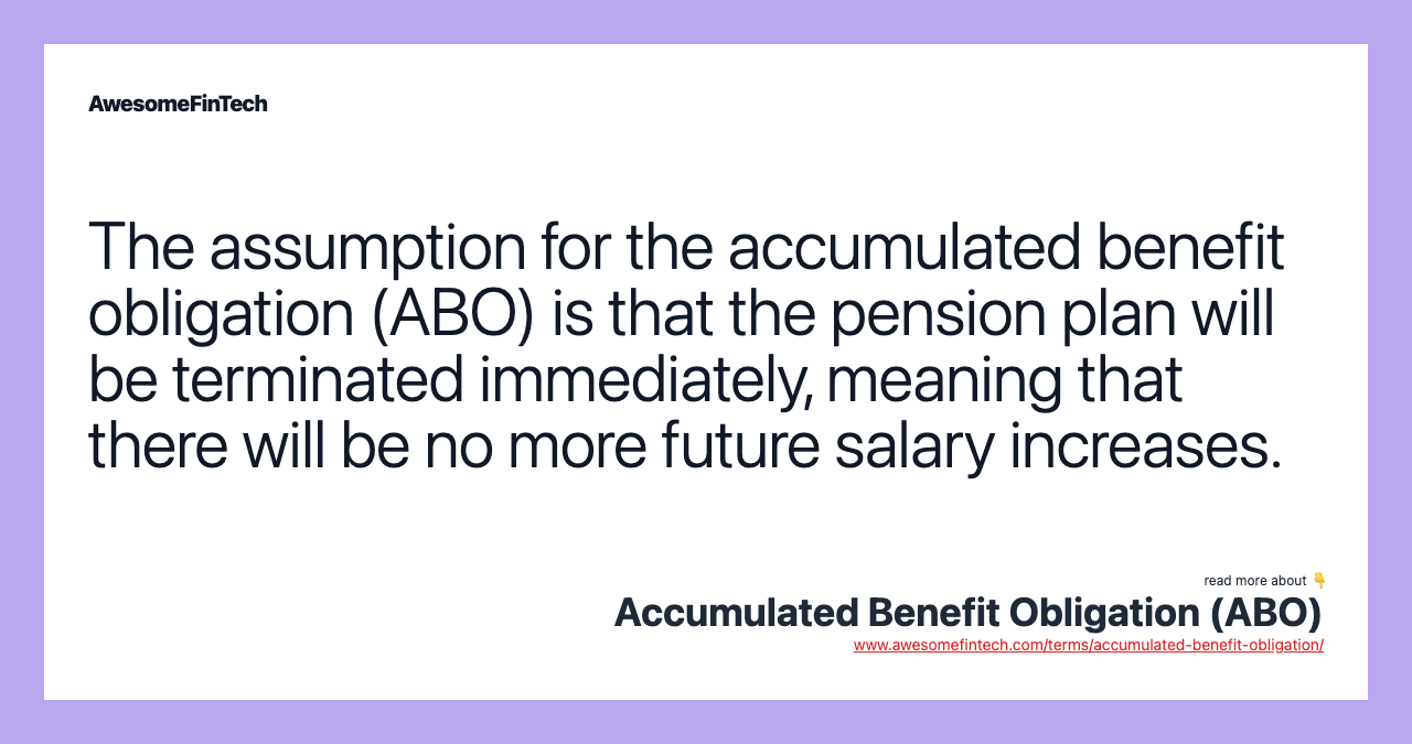The assumption for the accumulated benefit obligation (ABO) is that the pension plan will be terminated immediately, meaning that there will be no more future salary increases.