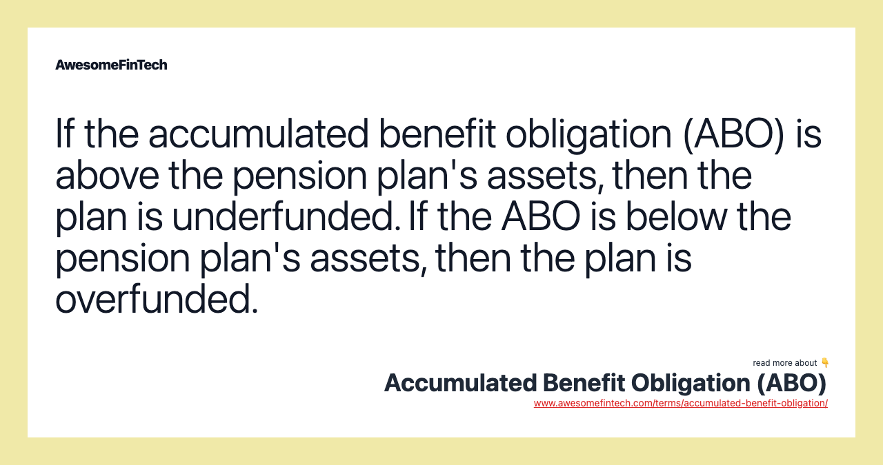 If the accumulated benefit obligation (ABO) is above the pension plan's assets, then the plan is underfunded. If the ABO is below the pension plan's assets, then the plan is overfunded.