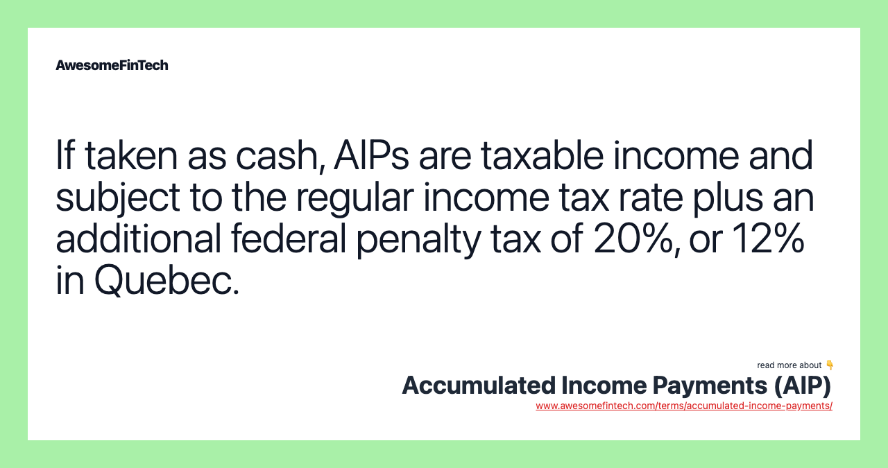 If taken as cash, AIPs are taxable income and subject to the regular income tax rate plus an additional federal penalty tax of 20%, or 12% in Quebec.