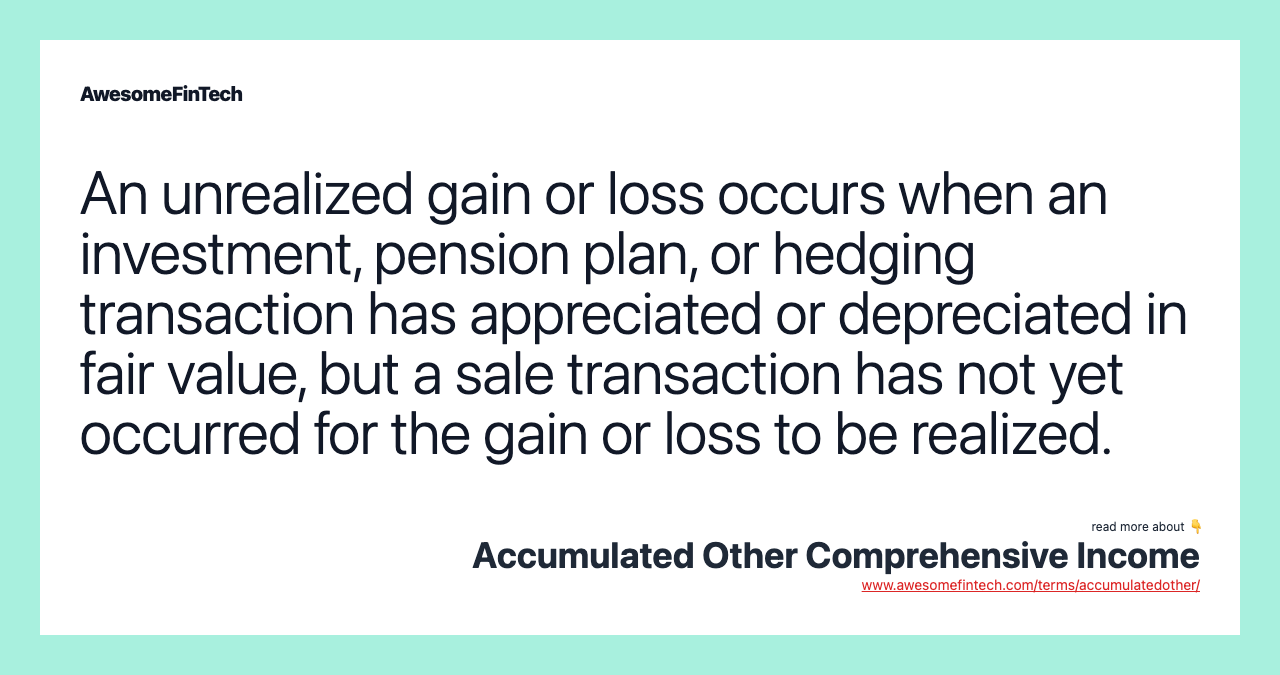 An unrealized gain or loss occurs when an investment, pension plan, or hedging transaction has appreciated or depreciated in fair value, but a sale transaction has not yet occurred for the gain or loss to be realized.