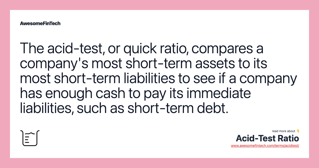 The acid-test, or quick ratio, compares a company's most short-term assets to its most short-term liabilities to see if a company has enough cash to pay its immediate liabilities, such as short-term debt.