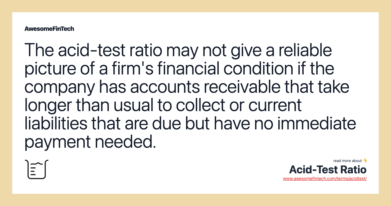 The acid-test ratio may not give a reliable picture of a firm's financial condition if the company has accounts receivable that take longer than usual to collect or current liabilities that are due but have no immediate payment needed.