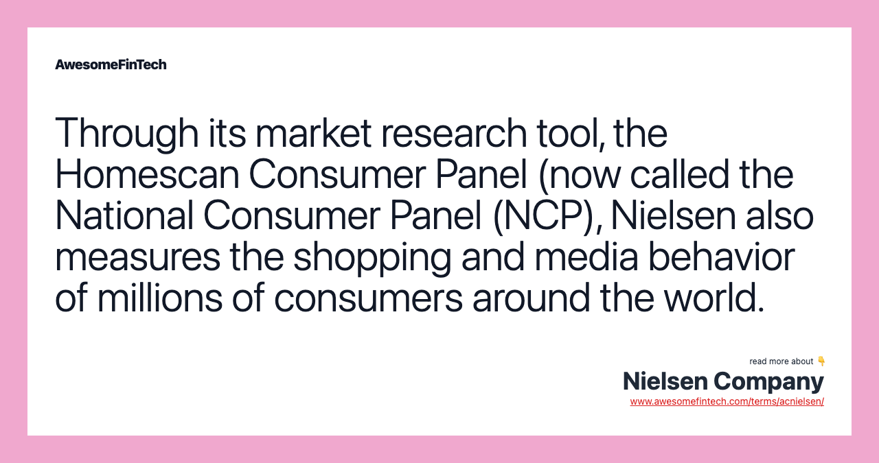 Through its market research tool, the Homescan Consumer Panel (now called the National Consumer Panel (NCP), Nielsen also measures the shopping and media behavior of millions of consumers around the world.