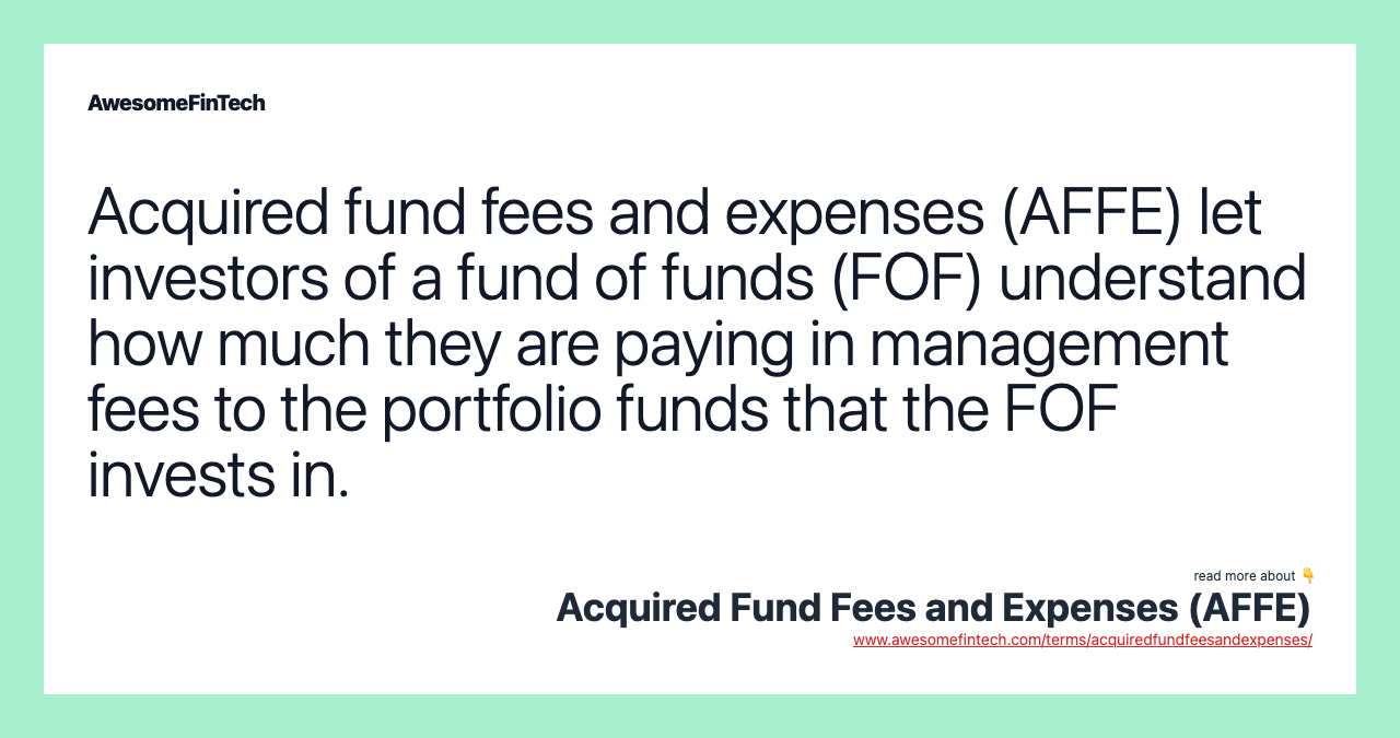 Acquired fund fees and expenses (AFFE) let investors of a fund of funds (FOF) understand how much they are paying in management fees to the portfolio funds that the FOF invests in.