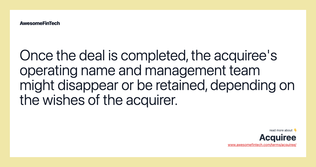 Once the deal is completed, the acquiree's operating name and management team might disappear or be retained, depending on the wishes of the acquirer.