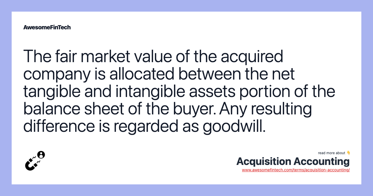 The fair market value of the acquired company is allocated between the net tangible and intangible assets portion of the balance sheet of the buyer. Any resulting difference is regarded as goodwill.