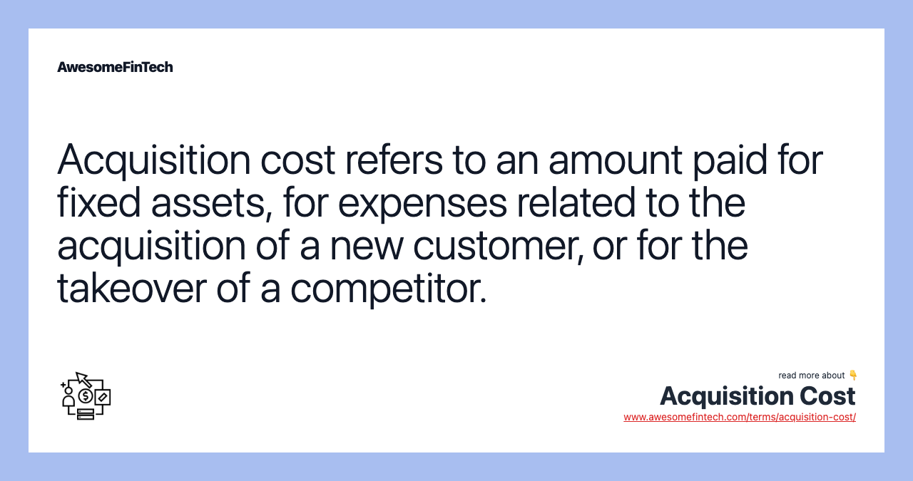 Acquisition cost refers to an amount paid for fixed assets, for expenses related to the acquisition of a new customer, or for the takeover of a competitor.