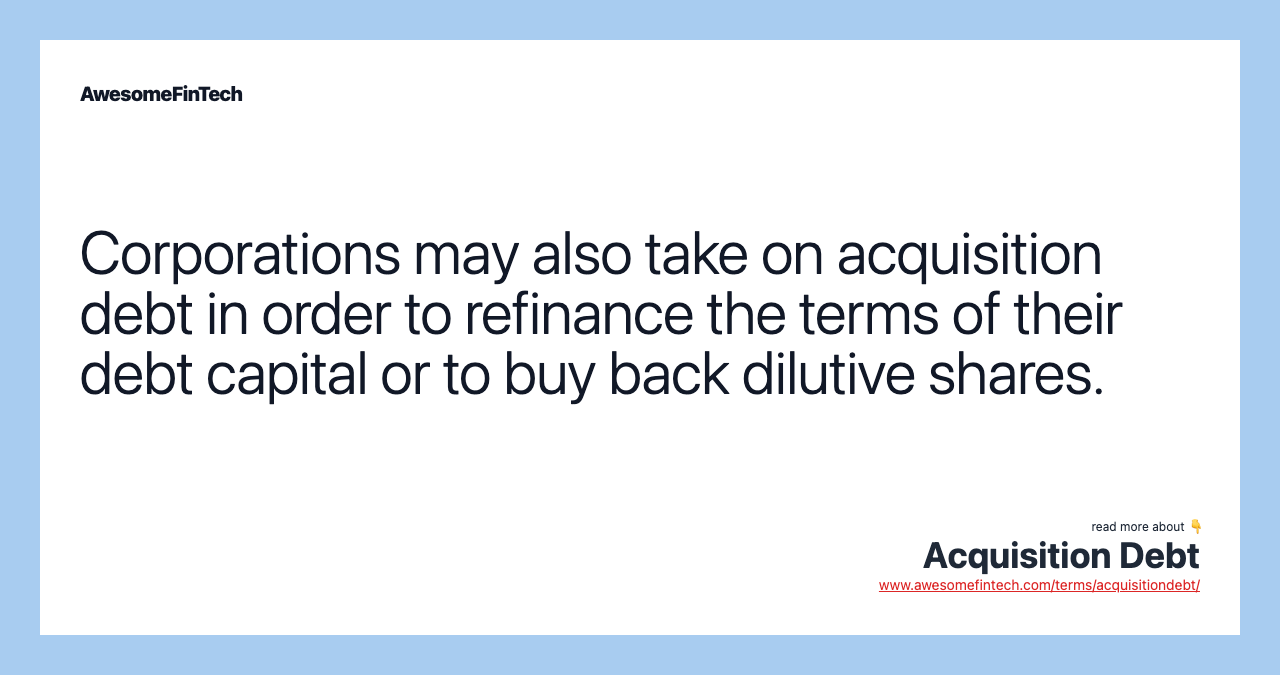 Corporations may also take on acquisition debt in order to refinance the terms of their debt capital or to buy back dilutive shares.