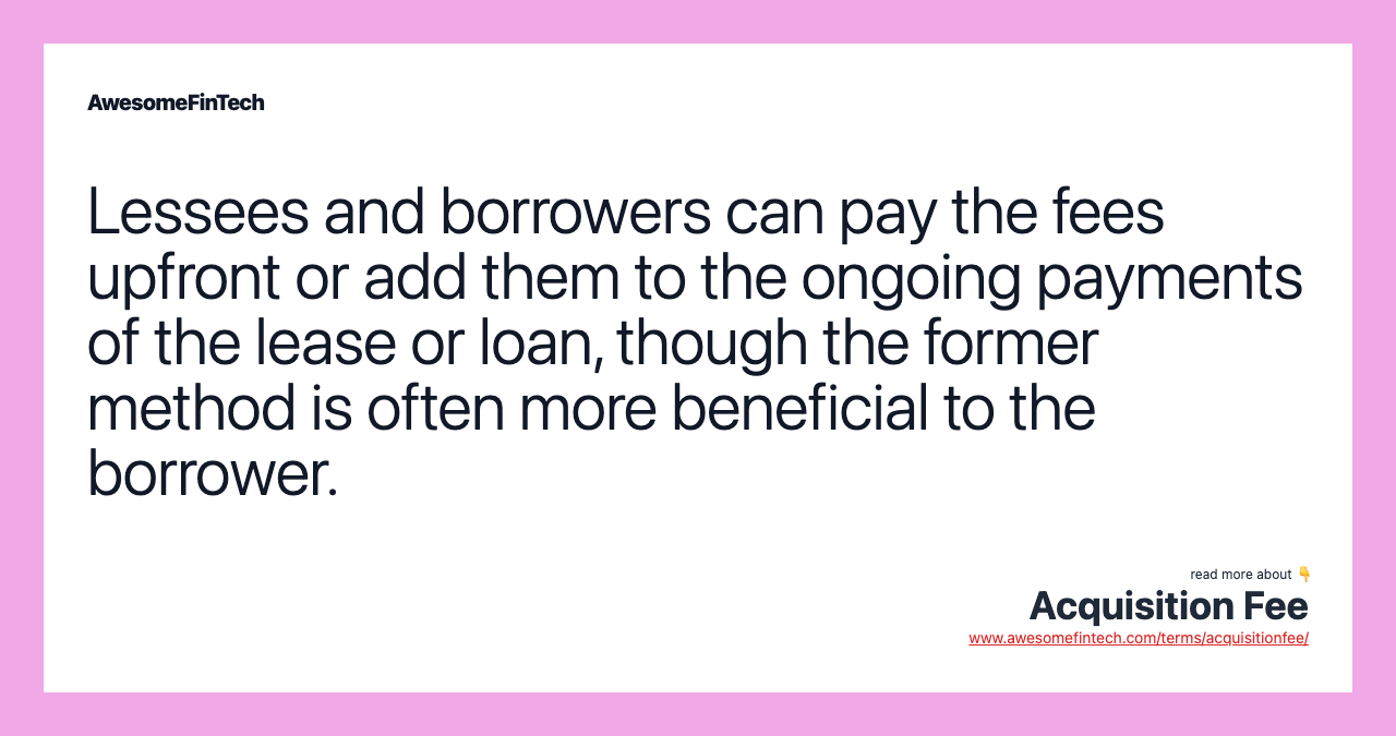 Lessees and borrowers can pay the fees upfront or add them to the ongoing payments of the lease or loan, though the former method is often more beneficial to the borrower.