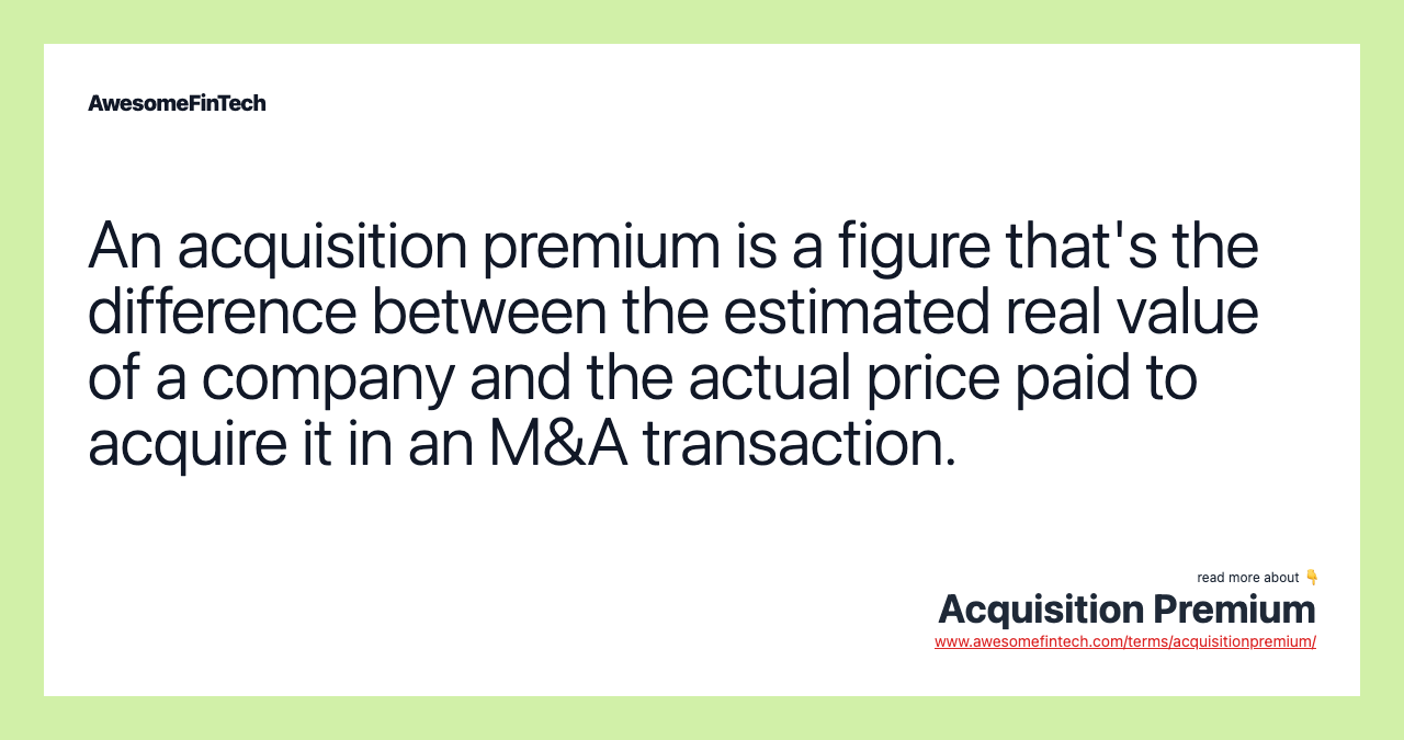 An acquisition premium is a figure that's the difference between the estimated real value of a company and the actual price paid to acquire it in an M&A transaction.