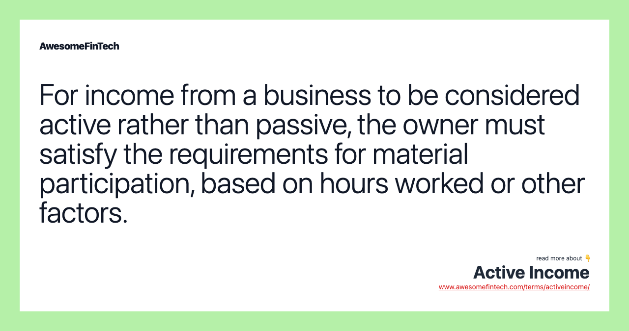 For income from a business to be considered active rather than passive, the owner must satisfy the requirements for material participation, based on hours worked or other factors.