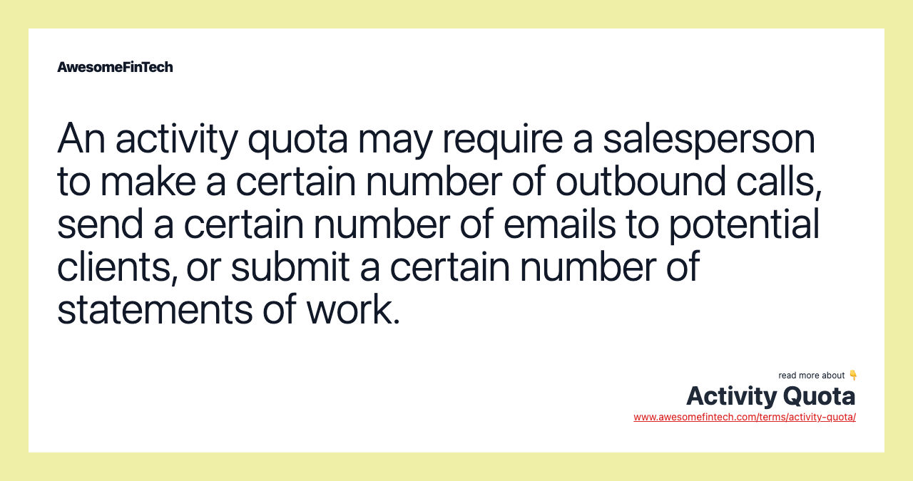 An activity quota may require a salesperson to make a certain number of outbound calls, send a certain number of emails to potential clients, or submit a certain number of statements of work.