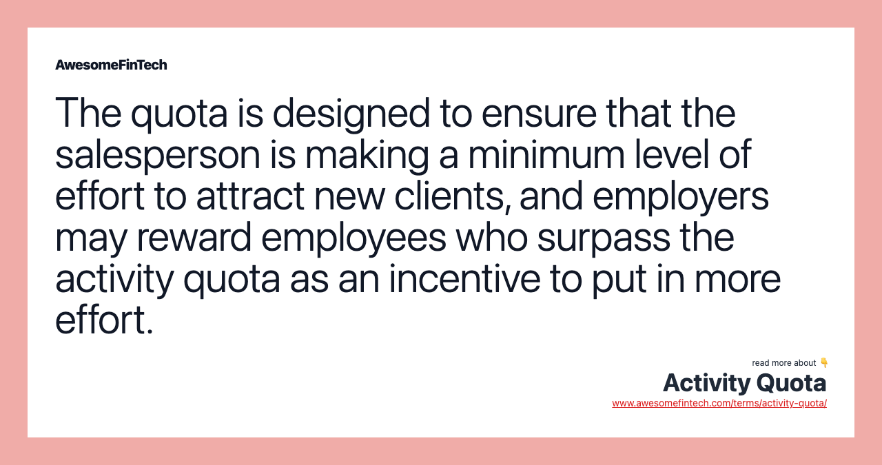 The quota is designed to ensure that the salesperson is making a minimum level of effort to attract new clients, and employers may reward employees who surpass the activity quota as an incentive to put in more effort.