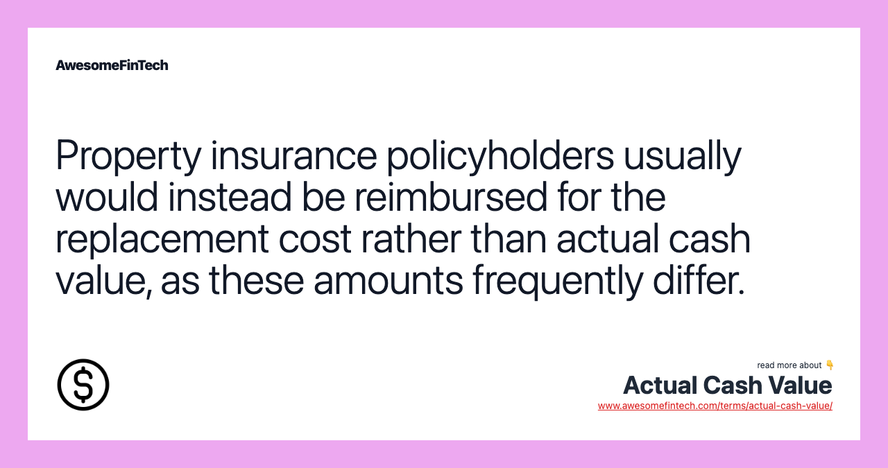 Property insurance policyholders usually would instead be reimbursed for the replacement cost rather than actual cash value, as these amounts frequently differ.