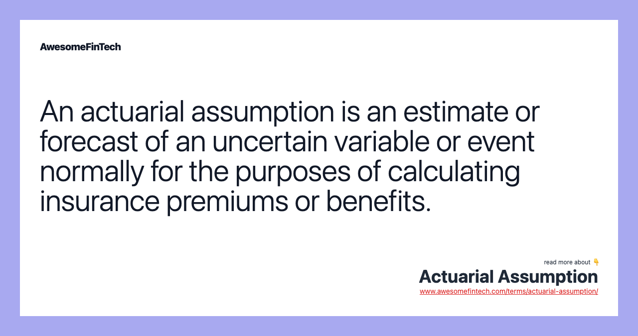 An actuarial assumption is an estimate or forecast of an uncertain variable or event normally for the purposes of calculating insurance premiums or benefits.