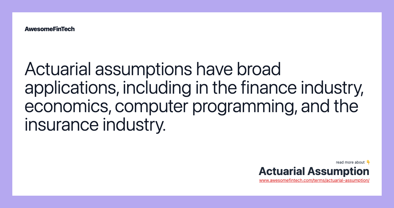 Actuarial assumptions have broad applications, including in the finance industry, economics, computer programming, and the insurance industry.