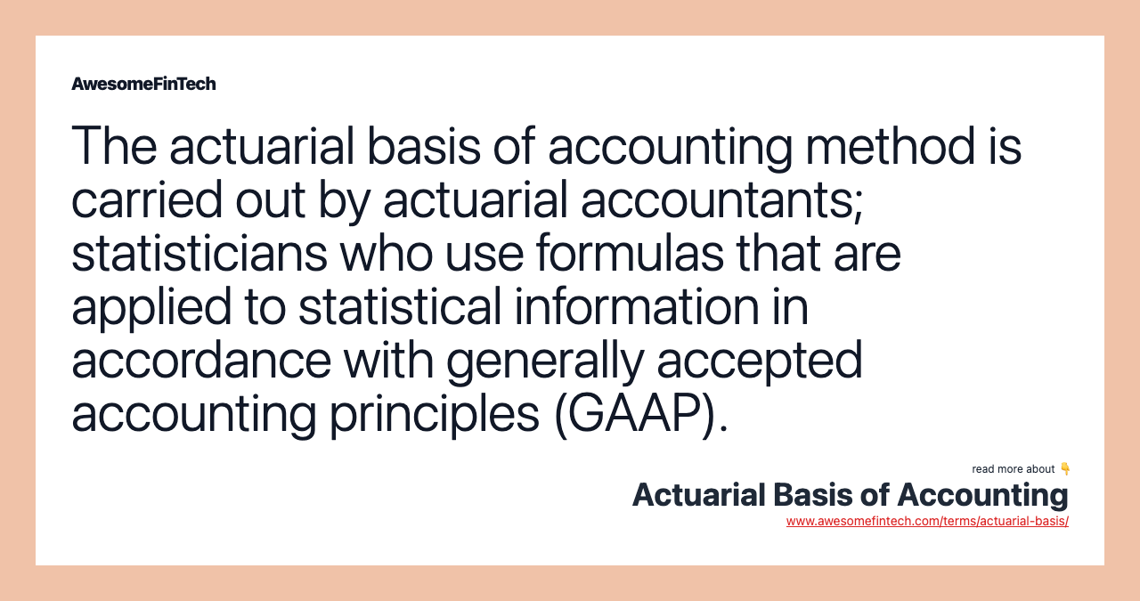 The actuarial basis of accounting method is carried out by actuarial accountants; statisticians who use formulas that are applied to statistical information in accordance with generally accepted accounting principles (GAAP).