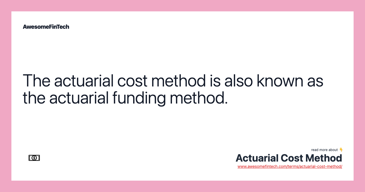 The actuarial cost method is also known as the actuarial funding method.