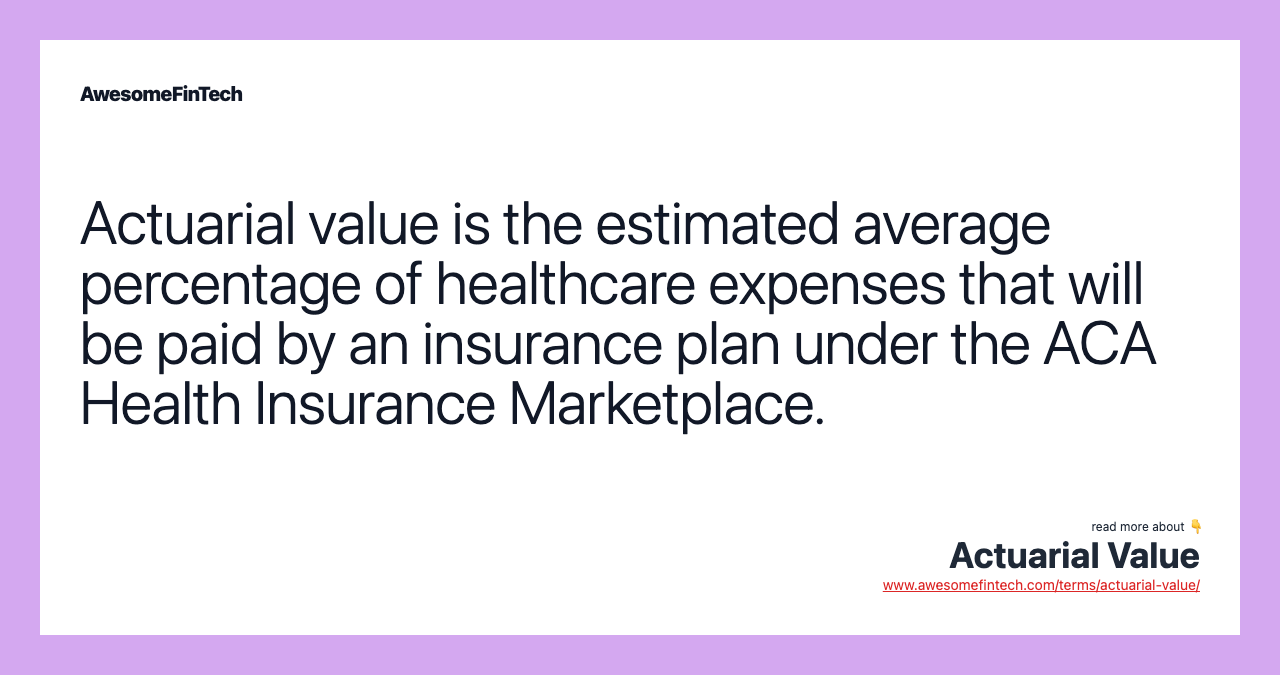 Actuarial value is the estimated average percentage of healthcare expenses that will be paid by an insurance plan under the ACA Health Insurance Marketplace.
