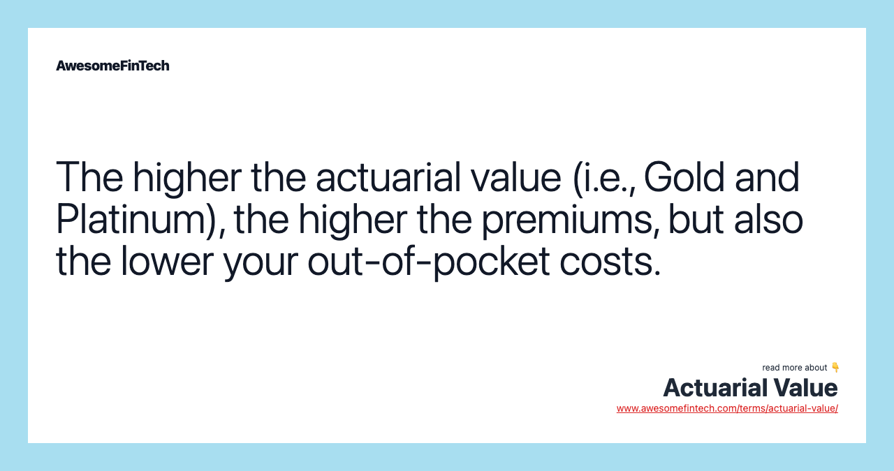 The higher the actuarial value (i.e., Gold and Platinum), the higher the premiums, but also the lower your out-of-pocket costs.