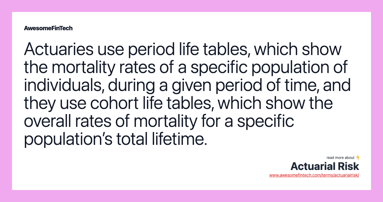 Actuaries use period life tables, which show the mortality rates of a specific population of individuals, during a given period of time, and they use cohort life tables, which show the overall rates of mortality for a specific population’s total lifetime.