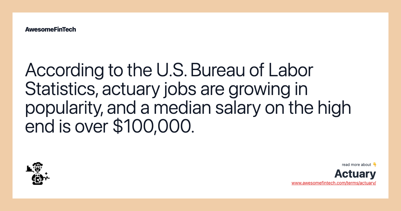 According to the U.S. Bureau of Labor Statistics, actuary jobs are growing in popularity, and a median salary on the high end is over $100,000.