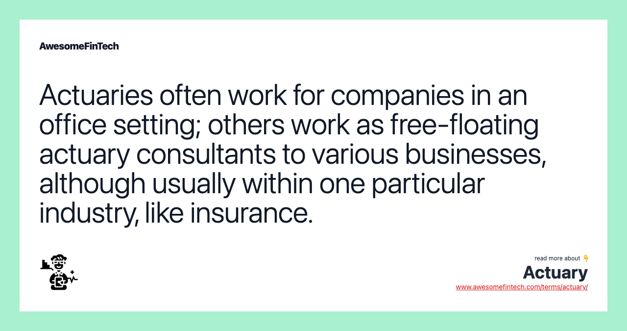 Actuaries often work for companies in an office setting; others work as free-floating actuary consultants to various businesses, although usually within one particular industry, like insurance.