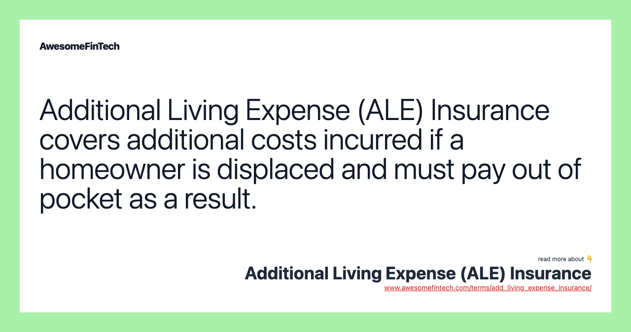Additional Living Expense (ALE) Insurance covers additional costs incurred if a homeowner is displaced and must pay out of pocket as a result.
