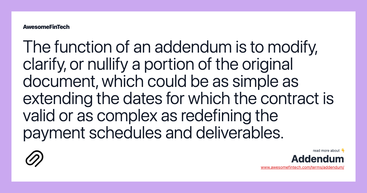 The function of an addendum is to modify, clarify, or nullify a portion of the original document, which could be as simple as extending the dates for which the contract is valid or as complex as redefining the payment schedules and deliverables.