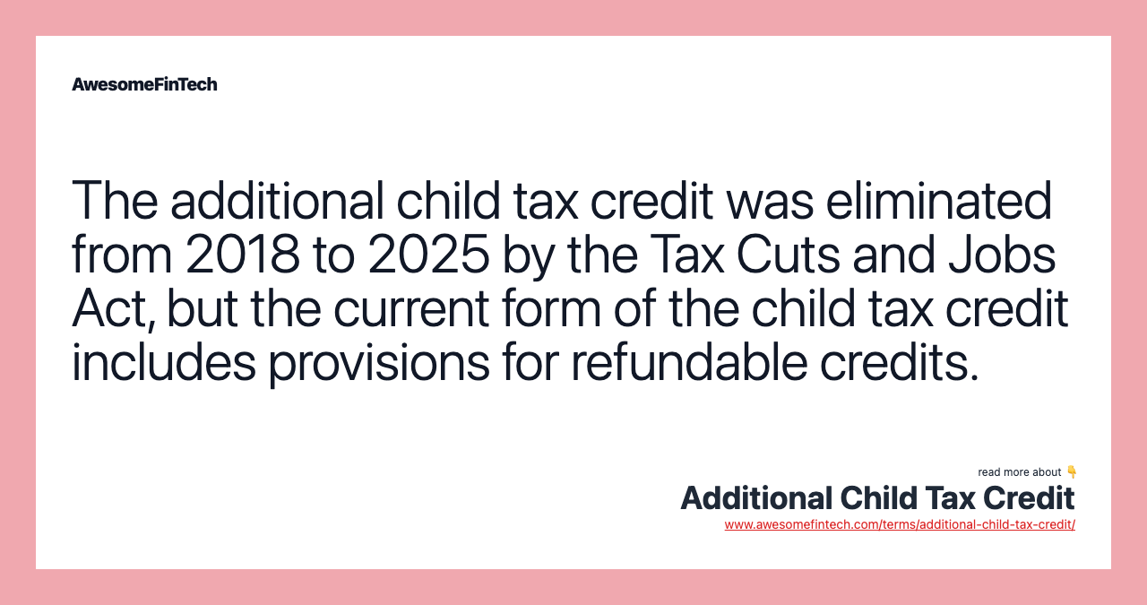 The additional child tax credit was eliminated from 2018 to 2025 by the Tax Cuts and Jobs Act, but the current form of the child tax credit includes provisions for refundable credits.