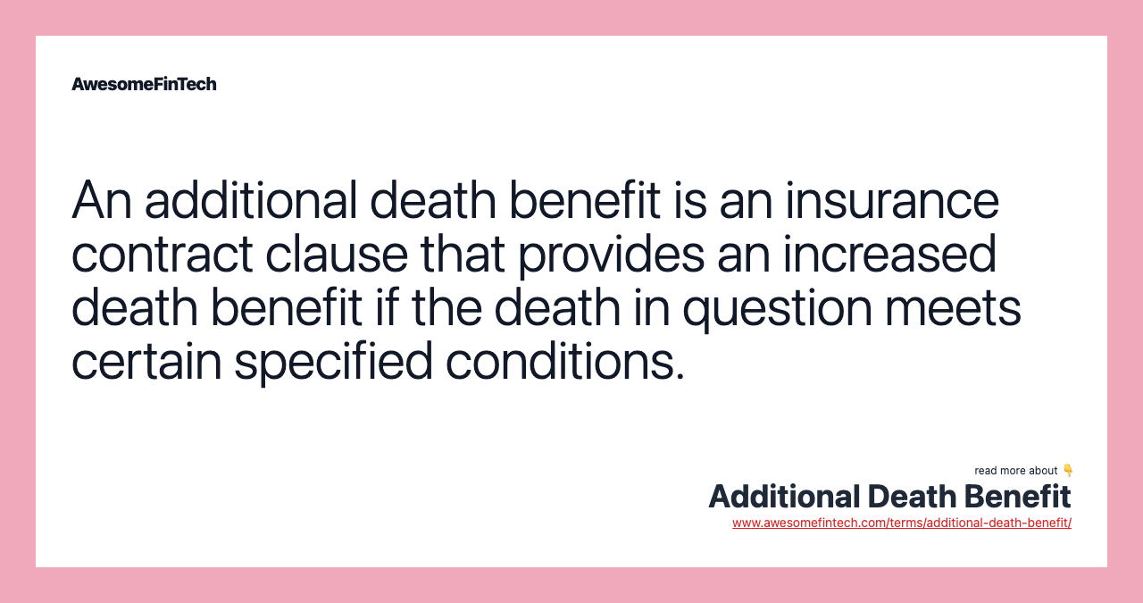An additional death benefit is an insurance contract clause that provides an increased death benefit if the death in question meets certain specified conditions.