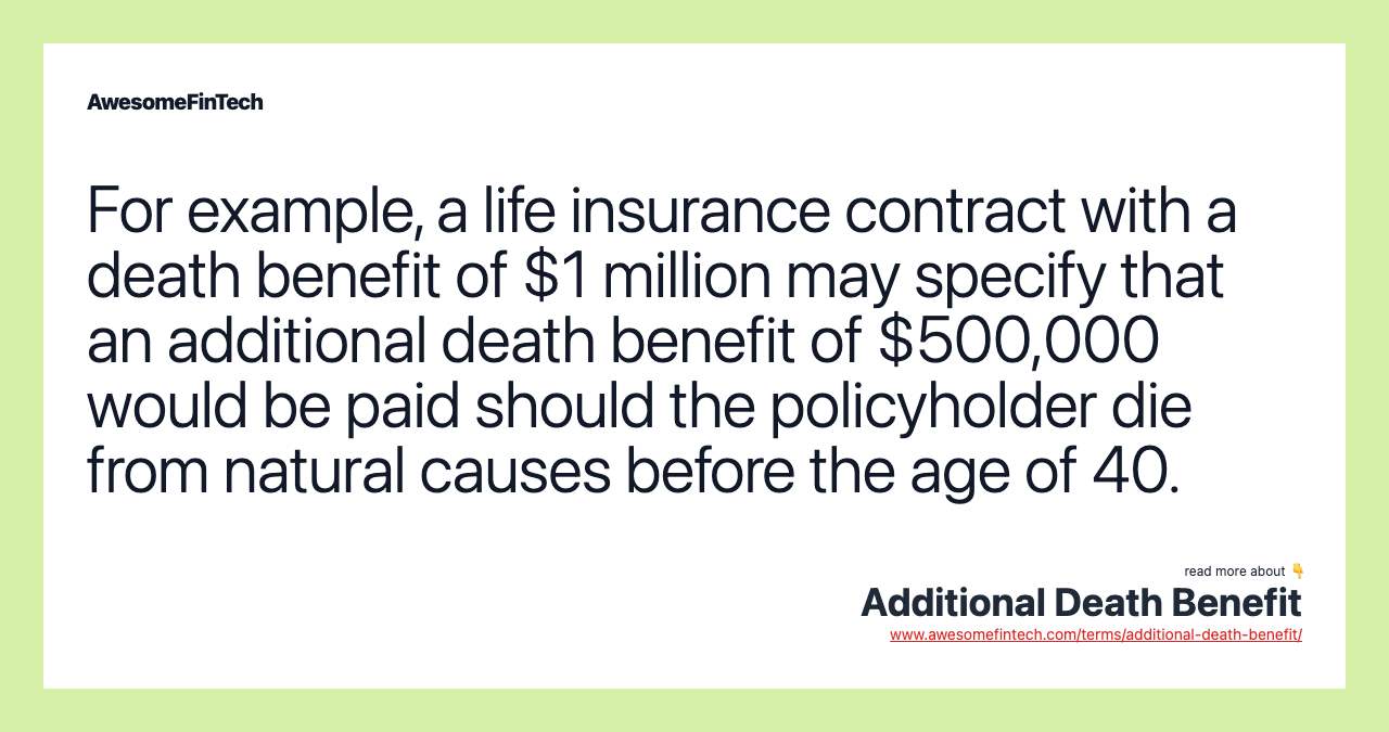 For example, a life insurance contract with a death benefit of $1 million may specify that an additional death benefit of $500,000 would be paid should the policyholder die from natural causes before the age of 40.