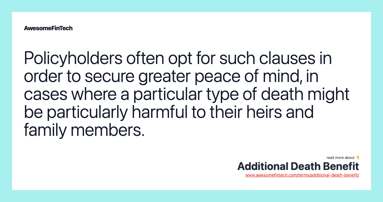 Policyholders often opt for such clauses in order to secure greater peace of mind, in cases where a particular type of death might be particularly harmful to their heirs and family members.