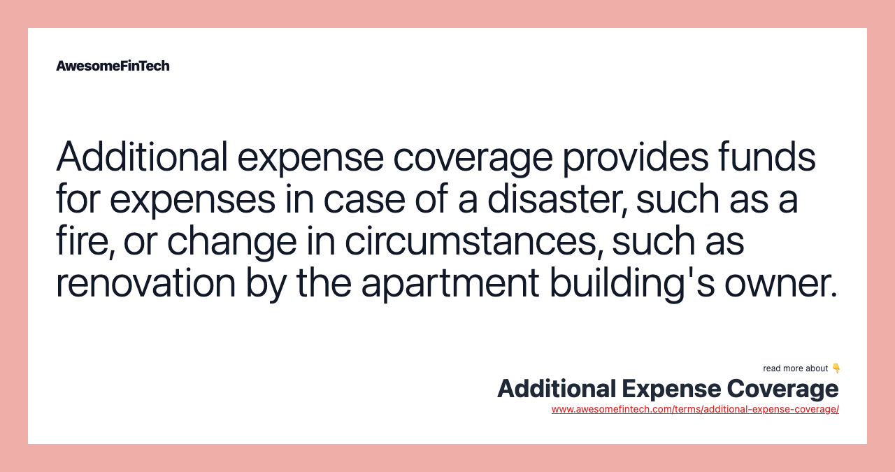 Additional expense coverage provides funds for expenses in case of a disaster, such as a fire, or change in circumstances, such as renovation by the apartment building's owner.