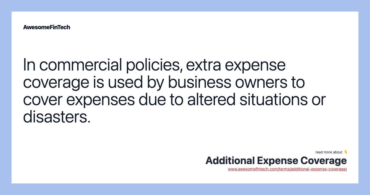 In commercial policies, extra expense coverage is used by business owners to cover expenses due to altered situations or disasters.