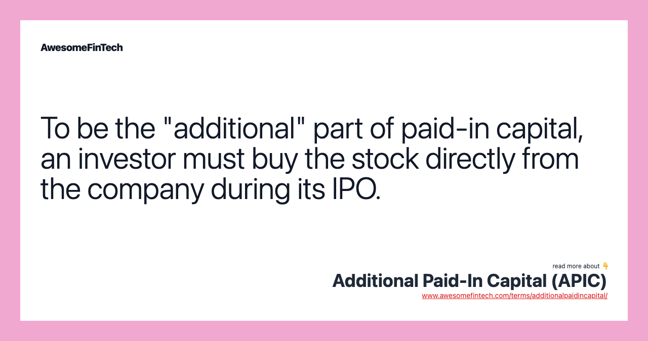 To be the "additional" part of paid-in capital, an investor must buy the stock directly from the company during its IPO.