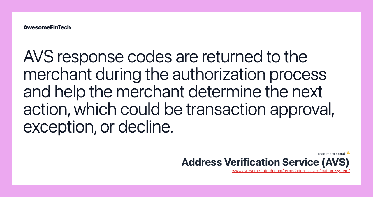 AVS response codes are returned to the merchant during the authorization process and help the merchant determine the next action, which could be transaction approval, exception, or decline.