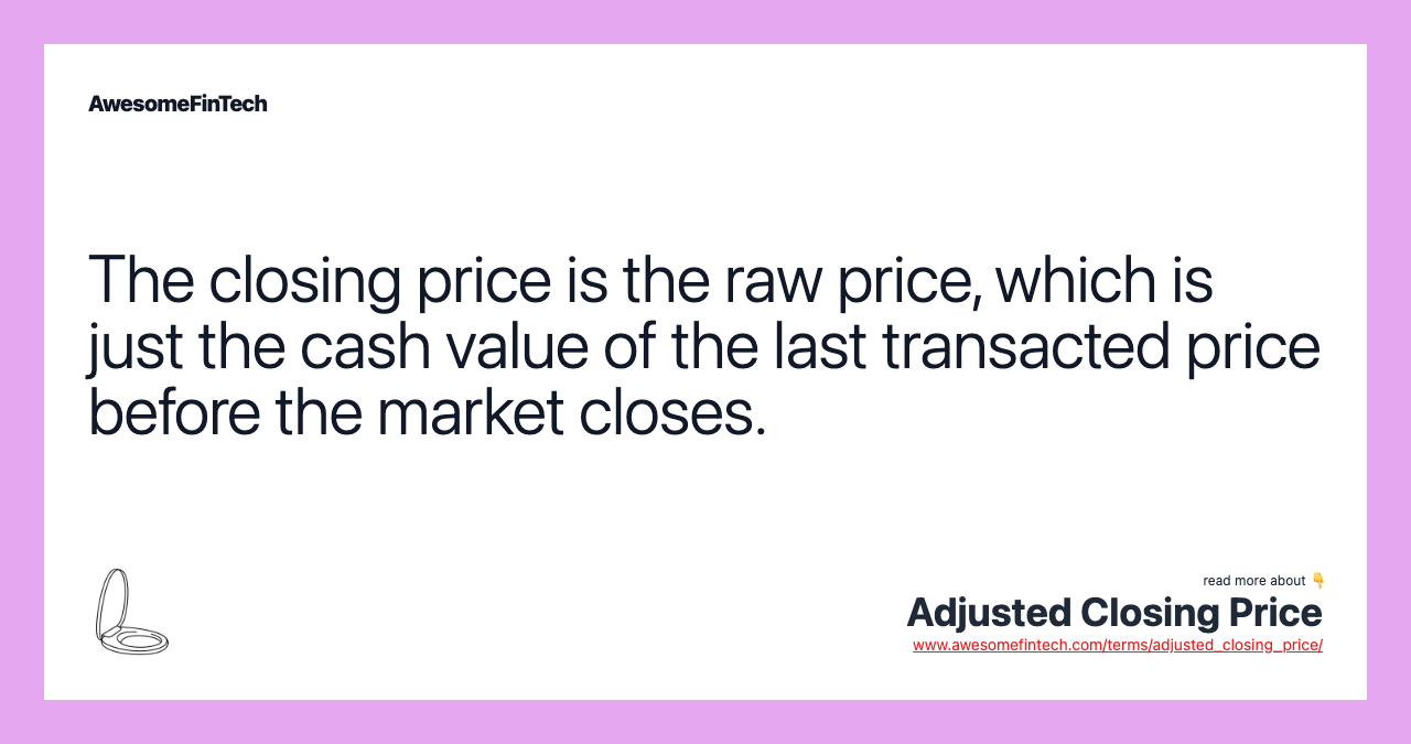 The closing price is the raw price, which is just the cash value of the last transacted price before the market closes.