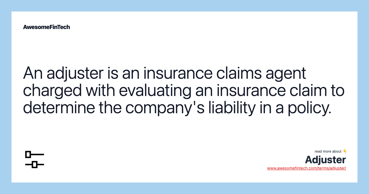 An adjuster is an insurance claims agent charged with evaluating an insurance claim to determine the company's liability in a policy.