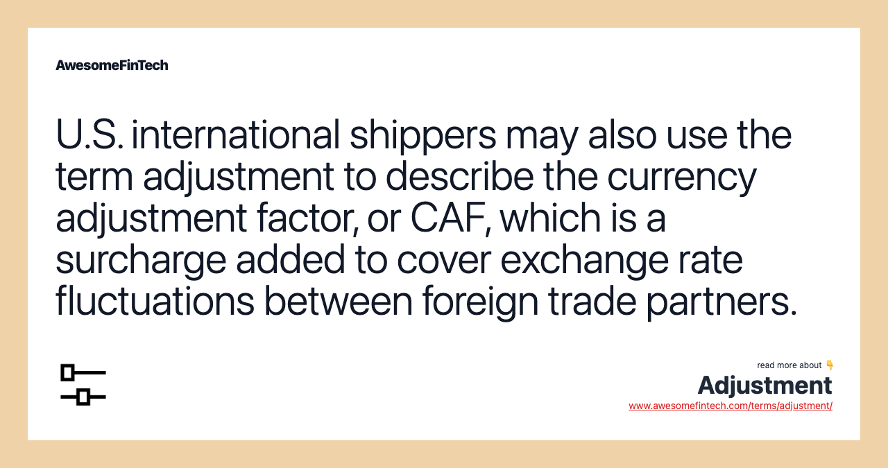 U.S. international shippers may also use the term adjustment to describe the currency adjustment factor, or CAF, which is a surcharge added to cover exchange rate fluctuations between foreign trade partners.