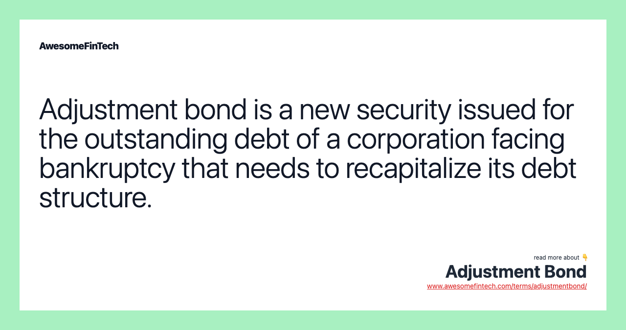Adjustment bond is a new security issued for the outstanding debt of a corporation facing bankruptcy that needs to recapitalize its debt structure.