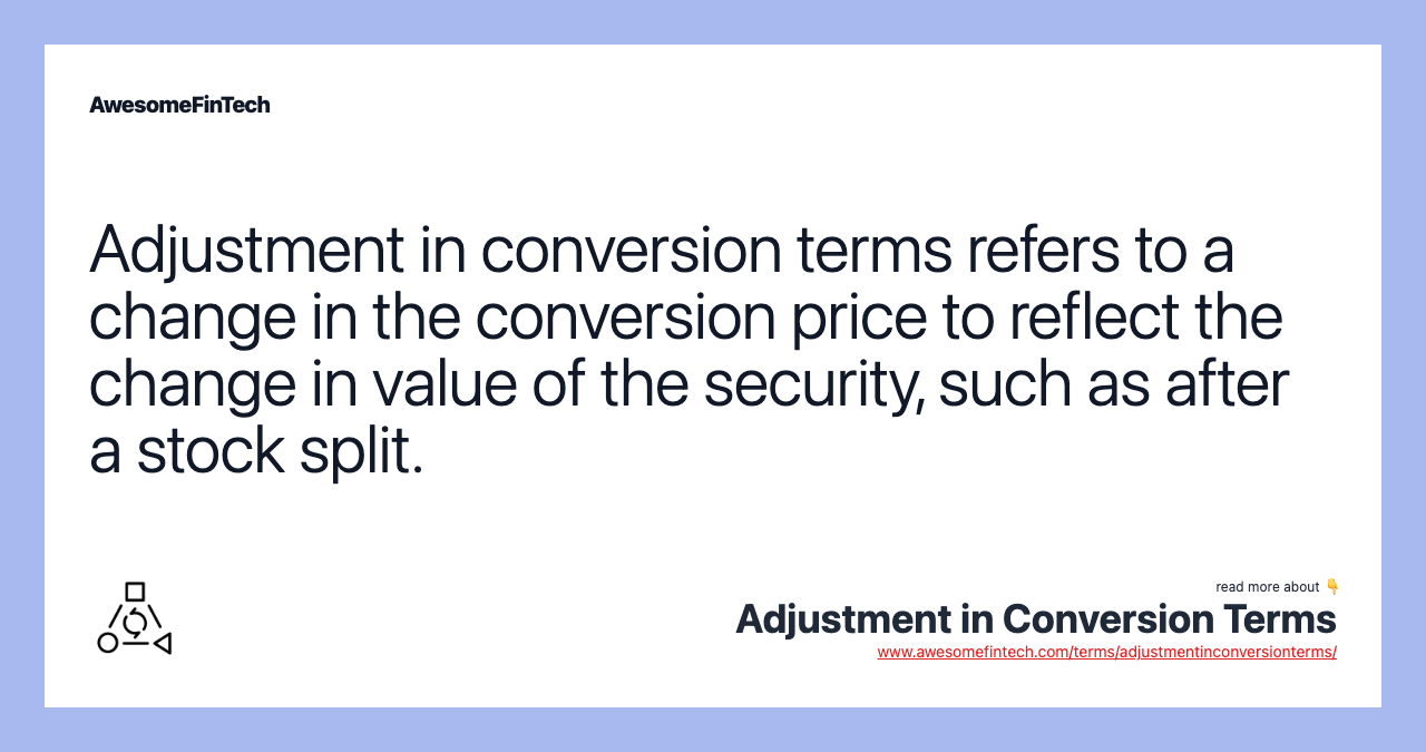 Adjustment in conversion terms refers to a change in the conversion price to reflect the change in value of the security, such as after a stock split.