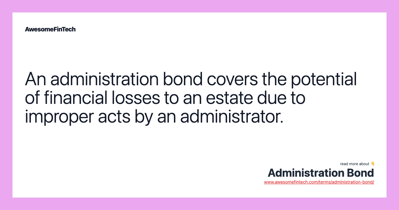 An administration bond covers the potential of financial losses to an estate due to improper acts by an administrator.