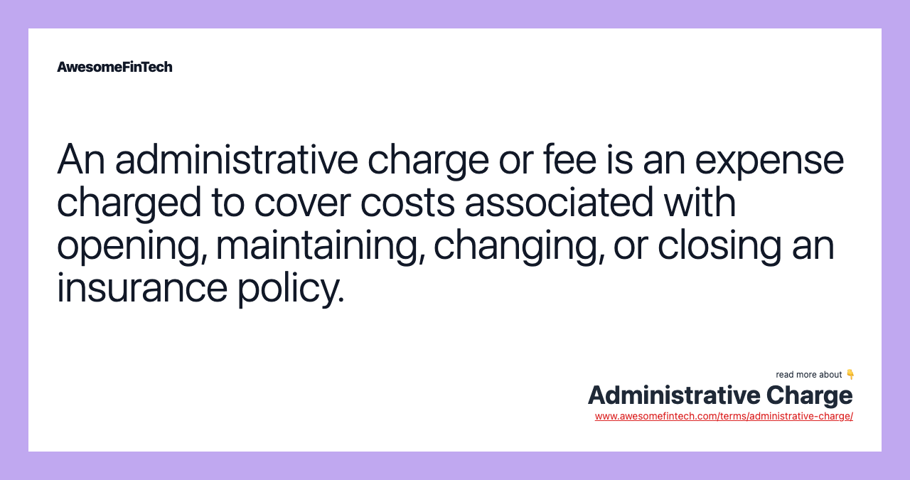 An administrative charge or fee is an expense charged to cover costs associated with opening, maintaining, changing, or closing an insurance policy.
