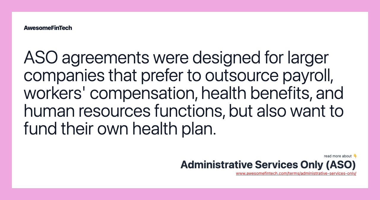 ASO agreements were designed for larger companies that prefer to outsource payroll, workers' compensation, health benefits, and human resources functions, but also want to fund their own health plan.