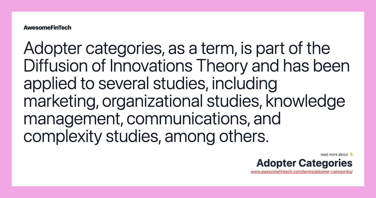 Adopter categories, as a term, is part of the Diffusion of Innovations Theory and has been applied to several studies, including marketing, organizational studies, knowledge management, communications, and complexity studies, among others.